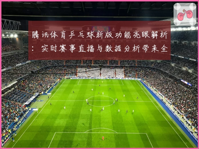 腾讯体育乒乓球新版功能亮眼解析:实时赛事直播与数据分析带来全新体验