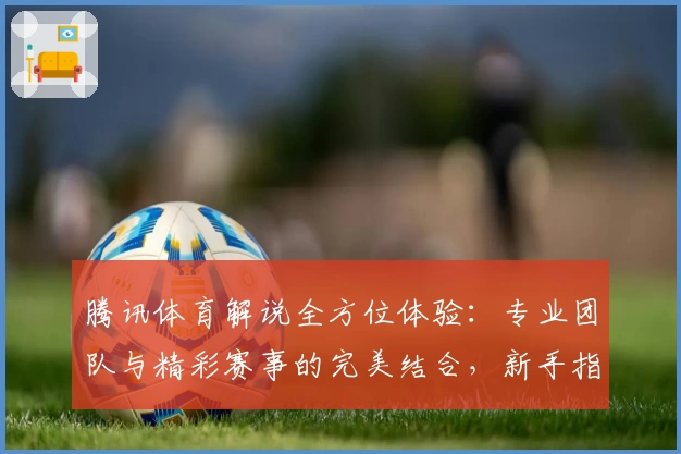 腾讯体育解说全方位体验：专业团队与精彩赛事的完美结合，新手指南教你快速上手