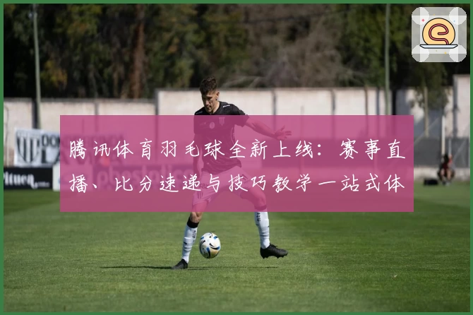 腾讯体育羽毛球全新上线：赛事直播、比分速递与技巧教学一站式体验