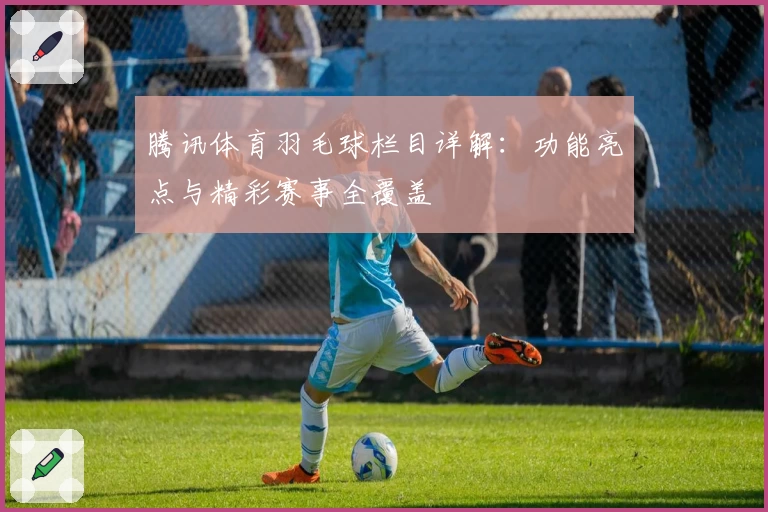 腾讯体育羽毛球栏目详解:功能亮点与精彩赛事全覆盖