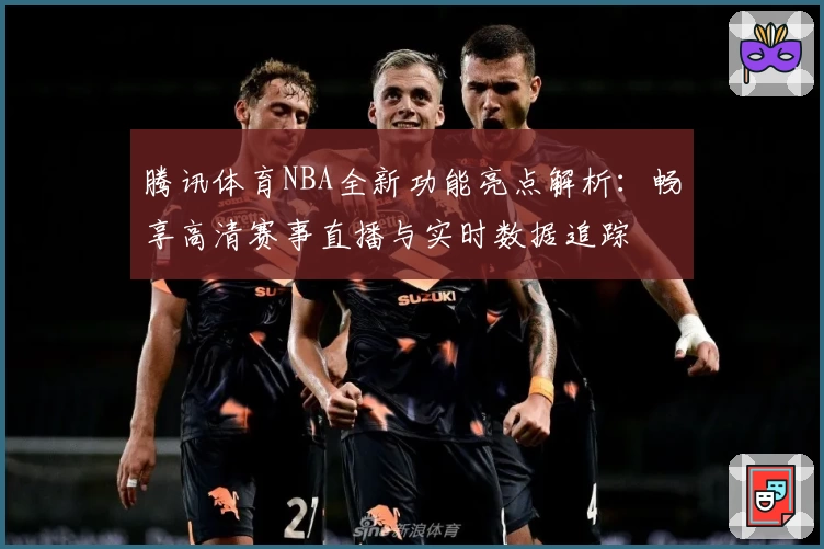 腾讯体育NBA全新功能亮点解析：畅享高清赛事直播与实时数据追踪