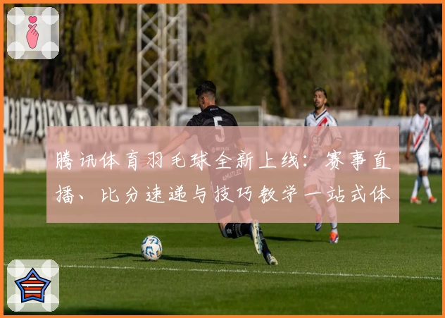 腾讯体育羽毛球全新上线：赛事直播、比分速递与技巧教学一站式体验
