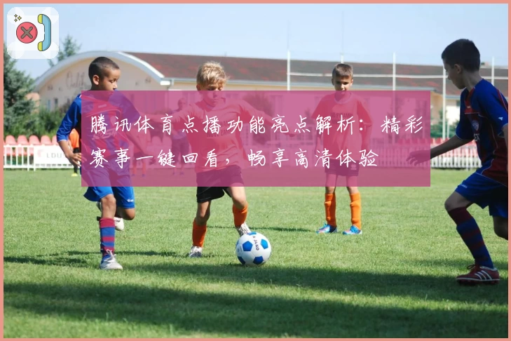 腾讯体育点播功能亮点解析：精彩赛事一键回看，畅享高清体验