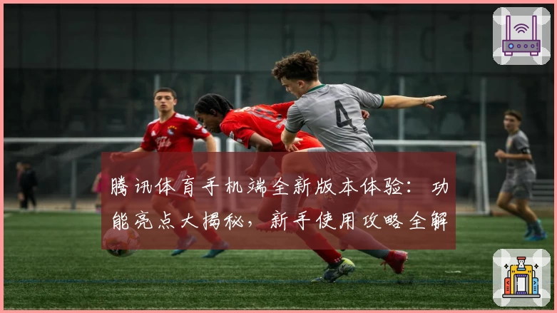 腾讯体育手机端全新版本体验：功能亮点大揭秘，新手使用攻略全解析！