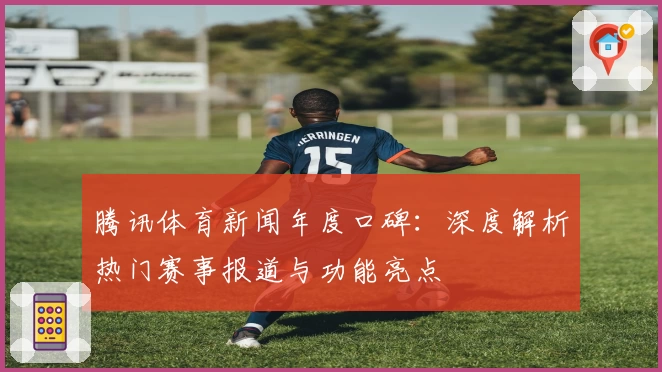 腾讯体育新闻年度口碑：深度解析热门赛事报道与功能亮点