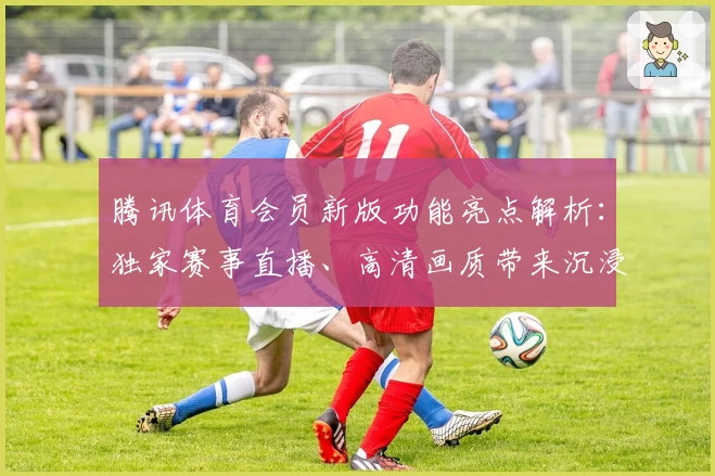 腾讯体育会员新版功能亮点解析：独家赛事直播、高清画质带来沉浸体验