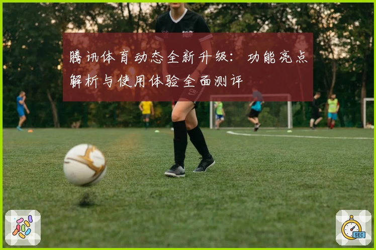 腾讯体育动态全新升级：功能亮点解析与使用体验全面测评