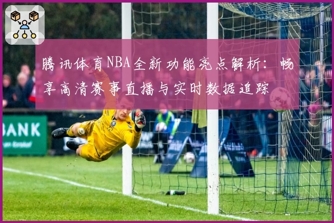 腾讯体育NBA全新功能亮点解析：畅享高清赛事直播与实时数据追踪