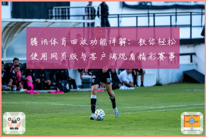 腾讯体育回放功能详解：教你轻松使用网页版与客户端观看精彩赛事