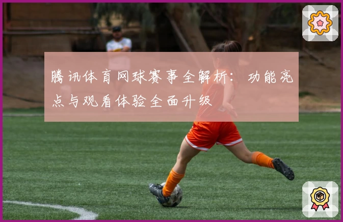 腾讯体育网球赛事全解析:功能亮点与观看体验全面升级