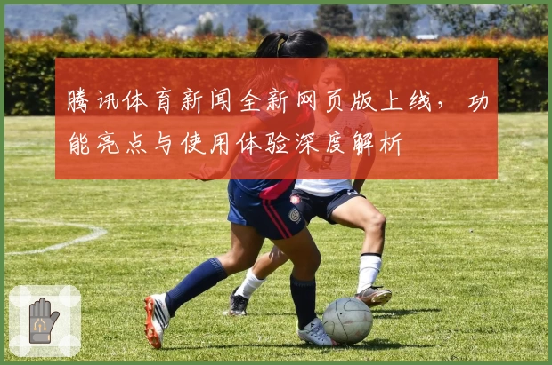 腾讯体育新闻全新网页版上线，功能亮点与使用体验深度解析