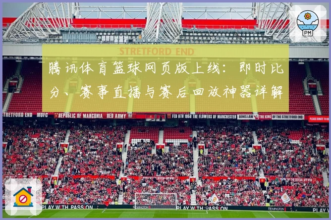 腾讯体育篮球网页版上线：即时比分、赛事直播与赛后回放神器详解