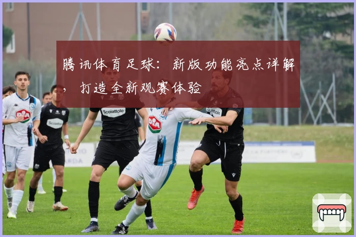 腾讯体育足球：新版功能亮点详解，打造全新观赛体验